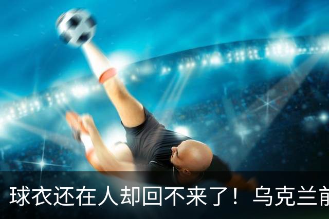 球衣还在人却回不来了！乌克兰前国脚确认遇难，家属等了20个月