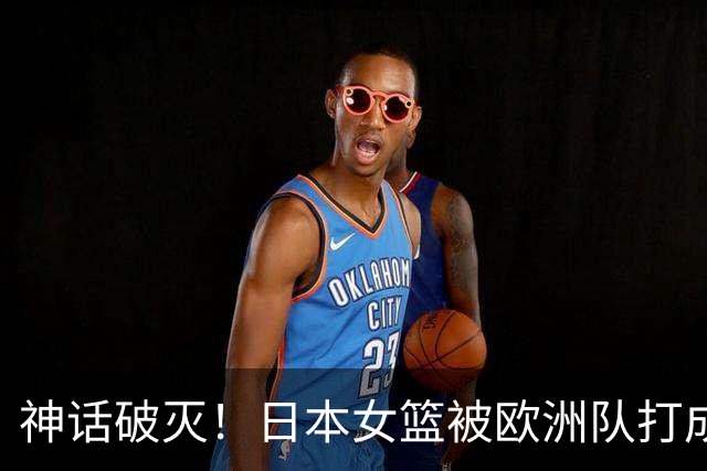神话破灭！日本女篮被欧洲队打成筛子，田中心11分遮羞布被扯烂
